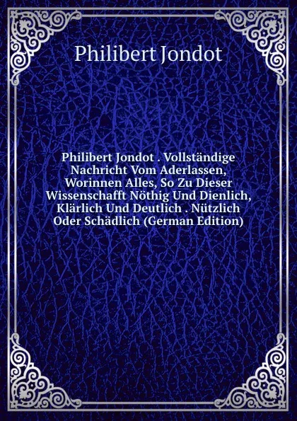 Обложка книги Philibert Jondot . Vollstandige Nachricht Vom Aderlassen, Worinnen Alles, So Zu Dieser Wissenschafft Nothig Und Dienlich, Klarlich Und Deutlich . Nutzlich Oder Schadlich (German Edition), Philibert Jondot