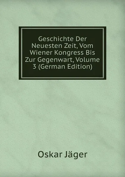 Обложка книги Geschichte Der Neuesten Zeit, Vom Wiener Kongress Bis Zur Gegenwart, Volume 3 (German Edition), Oskar Jäger