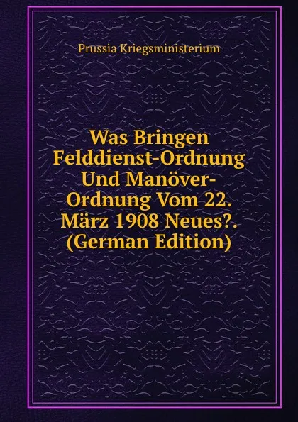 Обложка книги Was Bringen Felddienst-Ordnung Und Manover-Ordnung Vom 22. Marz 1908 Neues.. (German Edition), Prussia Kriegsministerium