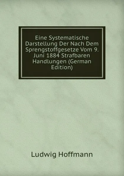 Обложка книги Eine Systematische Darstellung Der Nach Dem Sprengstoffgesetze Vom 9. Juni 1884 Strafbaren Handlungen (German Edition), Ludwig Hoffmann