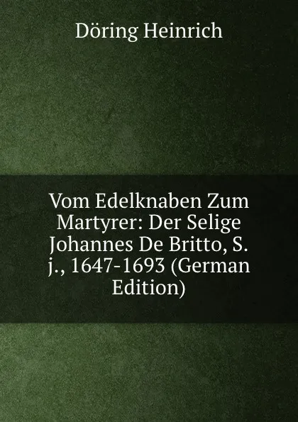 Обложка книги Vom Edelknaben Zum Martyrer: Der Selige Johannes De Britto, S.j., 1647-1693 (German Edition), Döring Heinrich