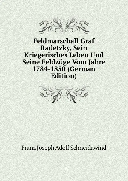 Обложка книги Feldmarschall Graf Radetzky, Sein Kriegerisches Leben Und Seine Feldzuge Vom Jahre 1784-1850 (German Edition), Franz Joseph Adolf Schneidawind