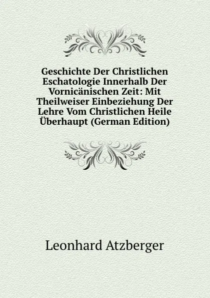 Обложка книги Geschichte Der Christlichen Eschatologie Innerhalb Der Vornicanischen Zeit: Mit Theilweiser Einbeziehung Der Lehre Vom Christlichen Heile Uberhaupt (German Edition), Leonhard Atzberger