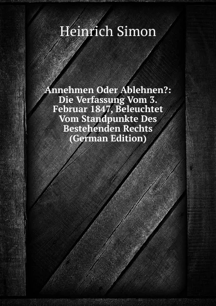 Обложка книги Annehmen Oder Ablehnen.: Die Verfassung Vom 3. Februar 1847, Beleuchtet Vom Standpunkte Des Bestehenden Rechts (German Edition), Heinrich Simon