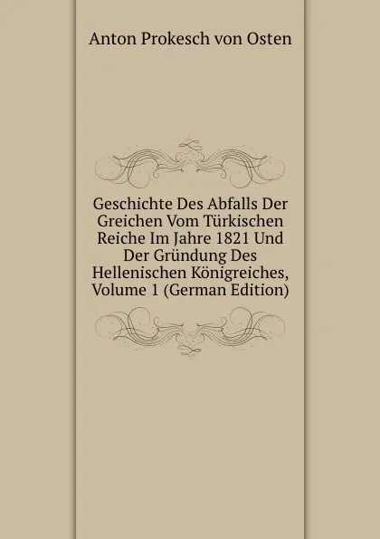 Обложка книги Geschichte Des Abfalls Der Greichen Vom Turkischen Reiche Im Jahre 1821 Und Der Grundung Des Hellenischen Konigreiches, Volume 1 (German Edition), Anton Prokesch von Osten