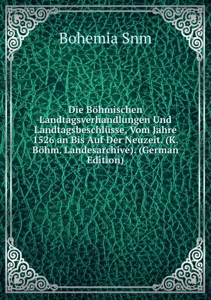 Обложка книги Die Bohmischen Landtagsverhandlungen Und Landtagsbeschlusse, Vom Jahre 1526 an Bis Auf Der Neuzeit. (K. Bohm. Landesarchive). (German Edition), Bohemia Snm