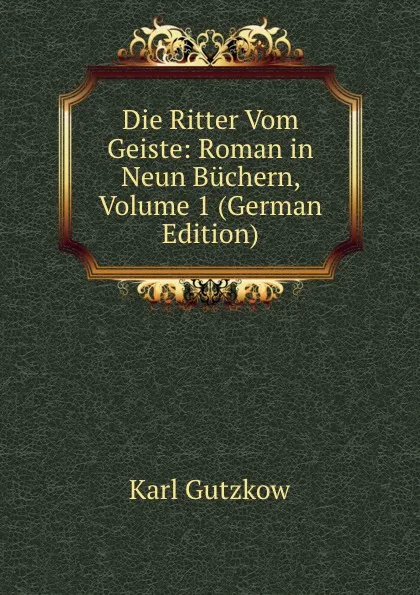 Обложка книги Die Ritter Vom Geiste: Roman in Neun Buchern, Volume 1 (German Edition), Gutzkow Karl