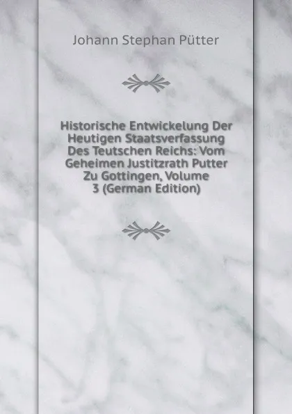 Обложка книги Historische Entwickelung Der Heutigen Staatsverfassung Des Teutschen Reichs: Vom Geheimen Justitzrath Putter Zu Gottingen, Volume 3 (German Edition), Johann Stephan Pütter