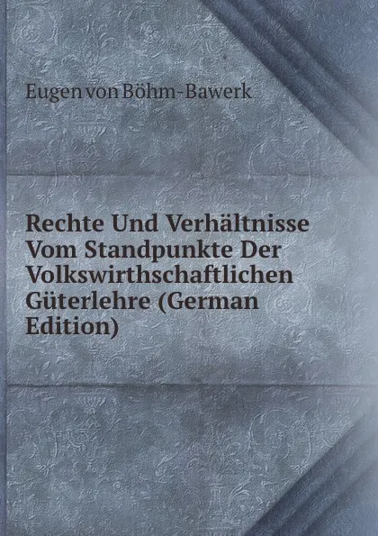 Обложка книги Rechte Und Verhaltnisse Vom Standpunkte Der Volkswirthschaftlichen Guterlehre (German Edition), Eugen von Böhm-Bawerk