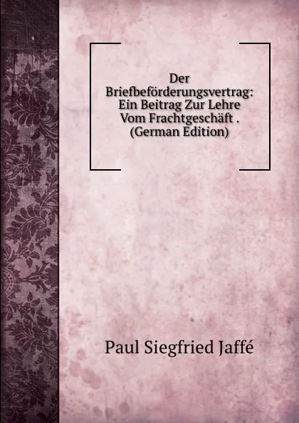 Обложка книги Der Briefbeforderungsvertrag: Ein Beitrag Zur Lehre Vom Frachtgeschaft . (German Edition), Paul Siegfried Jaffé