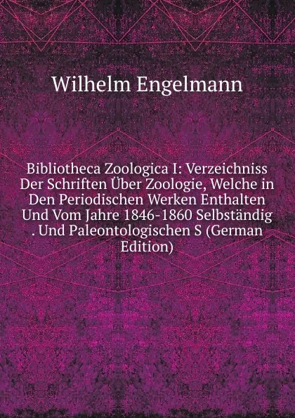 Обложка книги Bibliotheca Zoologica I: Verzeichniss Der Schriften Uber Zoologie, Welche in Den Periodischen Werken Enthalten Und Vom Jahre 1846-1860 Selbstandig . Und Paleontologischen S (German Edition), Wilhelm Engelmann