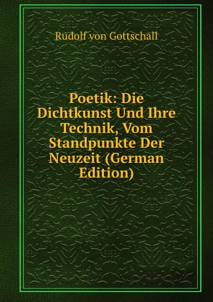 Обложка книги Poetik: Die Dichtkunst Und Ihre Technik, Vom Standpunkte Der Neuzeit (German Edition), Rudolf von Gottschall