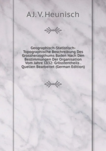 Обложка книги Geographisch-Statistisch-Topographische Beschreibung Des Grossherzogthums Baden Nach Den Bestimmungen Der Organisation Vom Jahre 1832: Grosstentheils . Quellen Bearbeitet (German Edition), A J. V. Heunisch