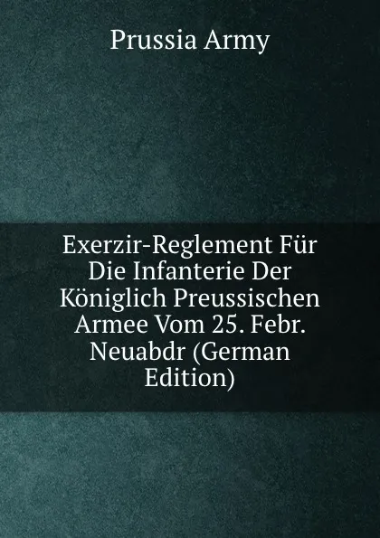 Обложка книги Exerzir-Reglement Fur Die Infanterie Der Koniglich Preussischen Armee Vom 25. Febr. Neuabdr (German Edition), Prussia Army