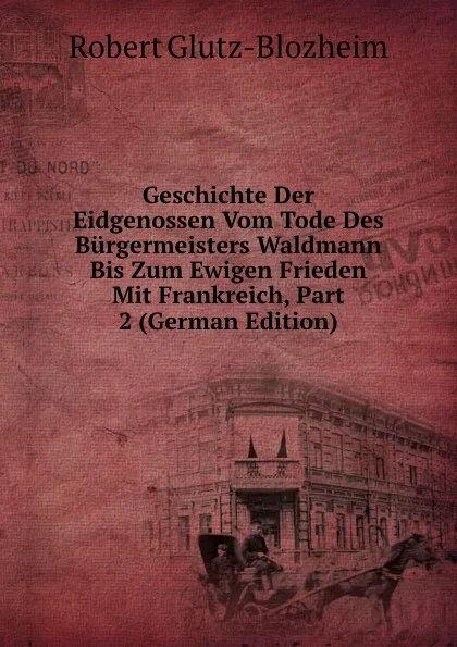 Обложка книги Geschichte Der Eidgenossen Vom Tode Des Burgermeisters Waldmann Bis Zum Ewigen Frieden Mit Frankreich, Part 2 (German Edition), Robert Glutz-Blozheim