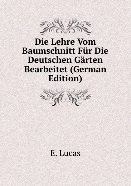 Обложка книги Die Lehre Vom Baumschnitt Fur Die Deutschen Garten Bearbeitet (German Edition), E. Lucas