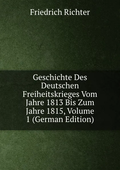 Обложка книги Geschichte Des Deutschen Freiheitskrieges Vom Jahre 1813 Bis Zum Jahre 1815, Volume 1 (German Edition), Friedrich Richter