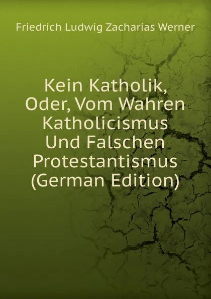 Обложка книги Kein Katholik, Oder, Vom Wahren Katholicismus Und Falschen Protestantismus (German Edition), Friedrich Ludwig Zacharias Werner