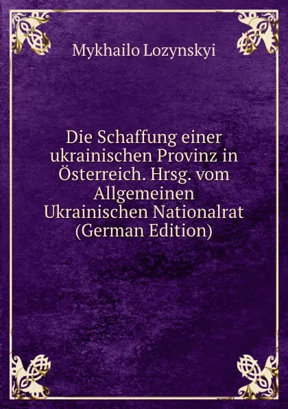 Обложка книги Die Schaffung einer ukrainischen Provinz in Osterreich. Hrsg. vom Allgemeinen Ukrainischen Nationalrat (German Edition), Mykhailo Lozynskyi