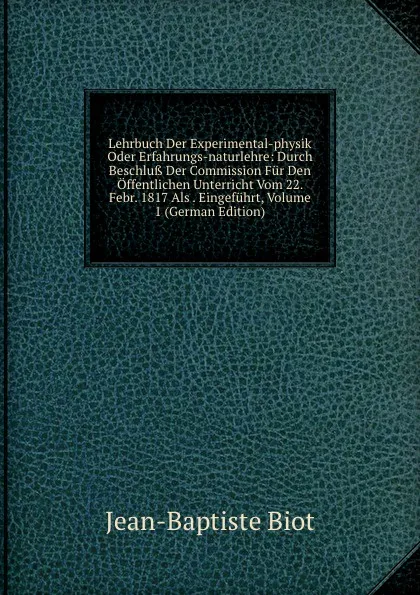 Обложка книги Lehrbuch Der Experimental-physik Oder Erfahrungs-naturlehre: Durch Beschluss Der Commission Fur Den Offentlichen Unterricht Vom 22. Febr. 1817 Als . Eingefuhrt, Volume 1 (German Edition), Jean-Baptiste Biot