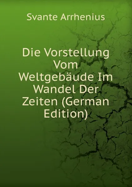 Обложка книги Die Vorstellung Vom Weltgebaude Im Wandel Der Zeiten (German Edition), Svante Arrhenius