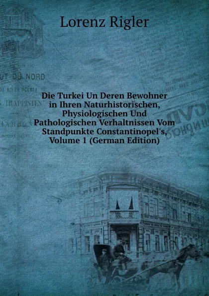 Обложка книги Die Turkei Un Deren Bewohner in Ihren Naturhistorischen, Physiologischen Und Pathologischen Verhaltnissen Vom Standpunkte Constantinopel.s, Volume 1 (German Edition), Lorenz Rigler