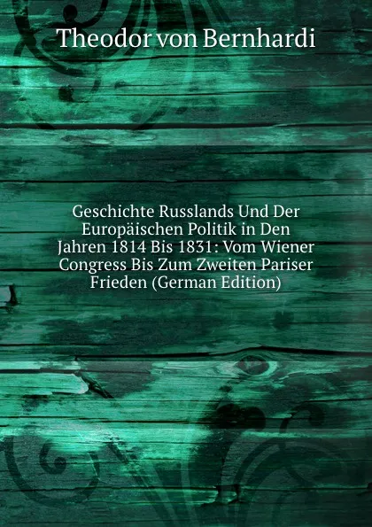 Обложка книги Geschichte Russlands Und Der Europaischen Politik in Den Jahren 1814 Bis 1831: Vom Wiener Congress Bis Zum Zweiten Pariser Frieden (German Edition), Theodor von Bernhardi