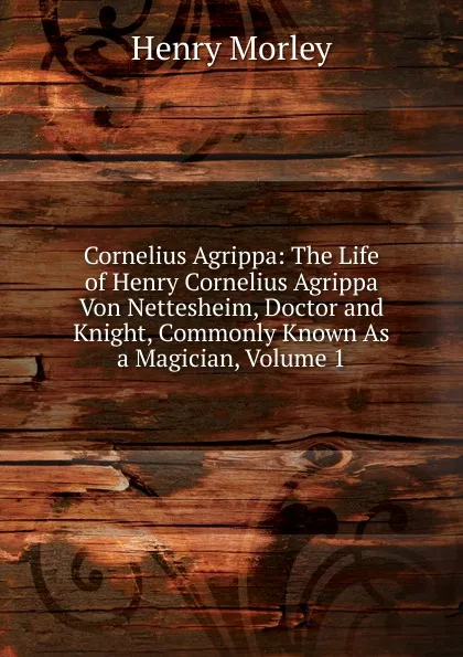 Обложка книги Cornelius Agrippa: The Life of Henry Cornelius Agrippa Von Nettesheim, Doctor and Knight, Commonly Known As a Magician, Volume 1, Henry Morley