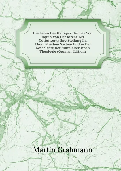 Обложка книги Die Lehre Des Heiligen Thomas Von Aquin Von Der Kirche Als Gotteswerk: Ihre Stellung Im Thomistischen System Und in Der Geschichte Der Mittelalterlichen Theologie (German Edition), Martin Grabmann