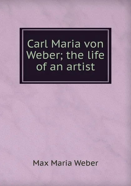 Обложка книги Carl Maria von Weber; the life of an artist, Max Maria Weber