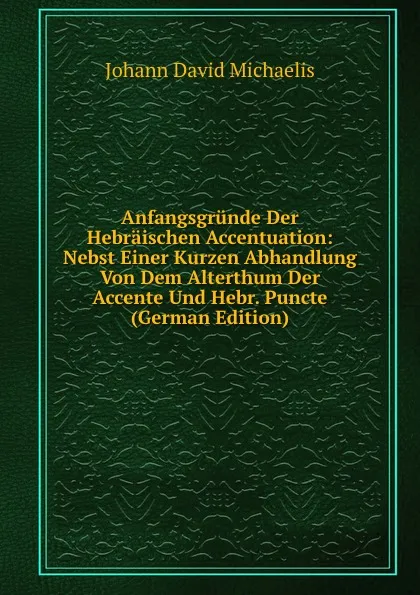 Обложка книги Anfangsgrunde Der Hebraischen Accentuation: Nebst Einer Kurzen Abhandlung Von Dem Alterthum Der Accente Und Hebr. Puncte (German Edition), Johann David Michaelis