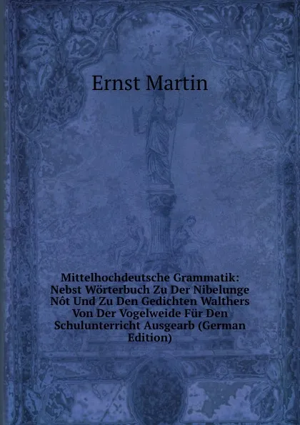 Обложка книги Mittelhochdeutsche Grammatik: Nebst Worterbuch Zu Der Nibelunge Not Und Zu Den Gedichten Walthers Von Der Vogelweide Fur Den Schulunterricht Ausgearb (German Edition), Ernst Martin