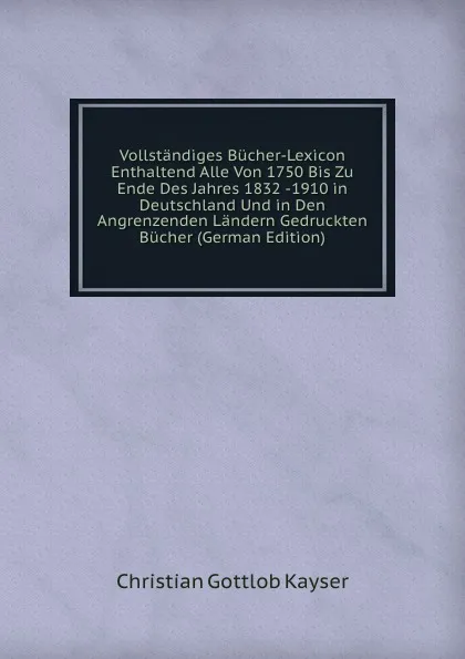 Обложка книги Vollstandiges Bucher-Lexicon Enthaltend Alle Von 1750 Bis Zu Ende Des Jahres 1832 -1910 in Deutschland Und in Den Angrenzenden Landern Gedruckten Bucher (German Edition), Christian Gottlob Kayser