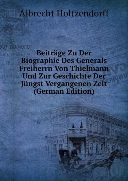 Обложка книги Beitrage Zu Der Biographie Des Generals Freiherrn Von Thielmann Und Zur Geschichte Der Jungst Vergangenen Zeit (German Edition), Albrecht Holtzendorff