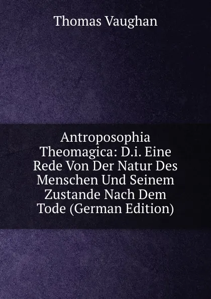 Обложка книги Antroposophia Theomagica: D.i. Eine Rede Von Der Natur Des Menschen Und Seinem Zustande Nach Dem Tode (German Edition), Thomas Vaughan