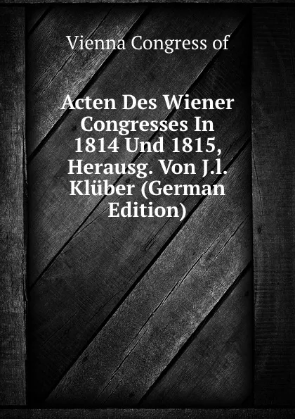 Обложка книги Acten Des Wiener Congresses In 1814 Und 1815, Herausg. Von J.l. Kluber (German Edition), Vienna Congress of