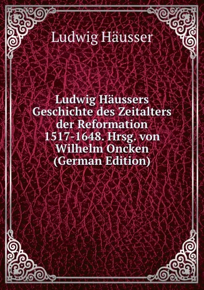 Обложка книги Ludwig Haussers Geschichte des Zeitalters der Reformation 1517-1648. Hrsg. von Wilhelm Oncken (German Edition), Ludwig Häusser