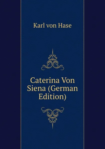 Обложка книги Caterina Von Siena (German Edition), Karl von Hase