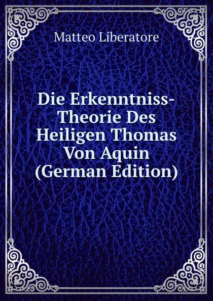 Обложка книги Die Erkenntniss-Theorie Des Heiligen Thomas Von Aquin (German Edition), Matteo Liberatore