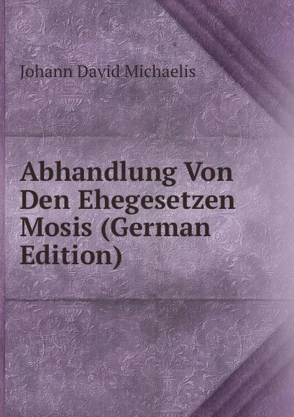 Обложка книги Abhandlung Von Den Ehegesetzen Mosis (German Edition), Johann David Michaelis