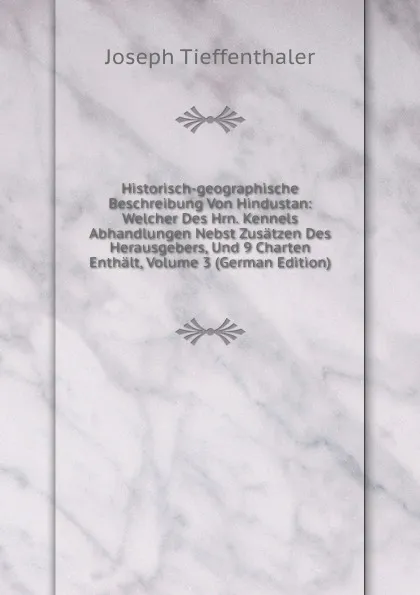 Обложка книги Historisch-geographische Beschreibung Von Hindustan: Welcher Des Hrn. Kennels Abhandlungen Nebst Zusatzen Des Herausgebers, Und 9 Charten Enthalt, Volume 3 (German Edition), Joseph Tieffenthaler