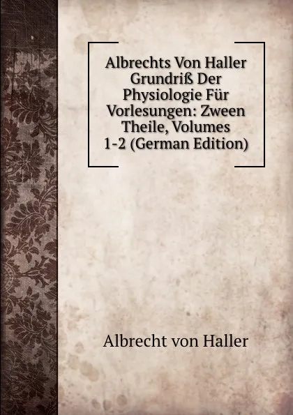 Обложка книги Albrechts Von Haller Grundriss Der Physiologie Fur Vorlesungen: Zween Theile, Volumes 1-2 (German Edition), Albrecht von Haller