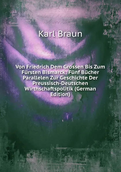 Обложка книги Von Friedrich Dem Grossen Bis Zum Fursten Bismarck: Funf Bucher Parallelen Zur Geschichte Der Preussisch-Deutschen Wirthschaftspolitik (German Edition), Karl Braun