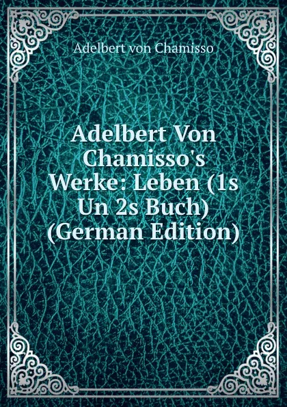 Обложка книги Adelbert Von Chamisso.s Werke: Leben (1s Un 2s Buch) (German Edition), Adelbert von Chamisso