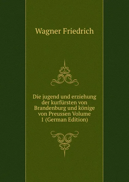 Обложка книги Die jugend und erziehung der kurfursten von Brandenburg und konige von Preussen Volume 1 (German Edition), Wagner Friedrich