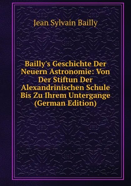 Обложка книги Bailly.s Geschichte Der Neuern Astronomie: Von Der Stiftun Der Alexandrinischen Schule Bis Zu Ihrem Untergange (German Edition), Jean Sylvain Bailly