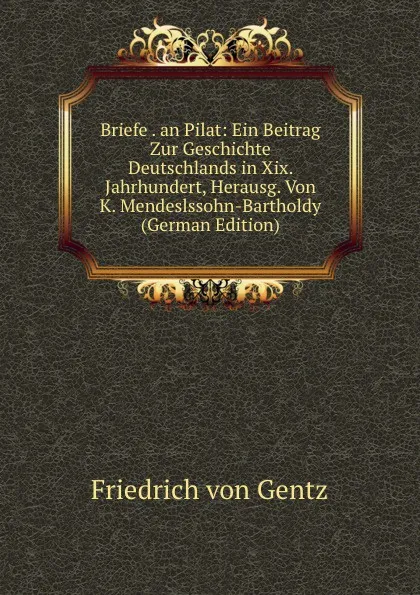 Обложка книги Briefe . an Pilat: Ein Beitrag Zur Geschichte Deutschlands in Xix. Jahrhundert, Herausg. Von K. Mendeslssohn-Bartholdy (German Edition), Friedrich von Gentz