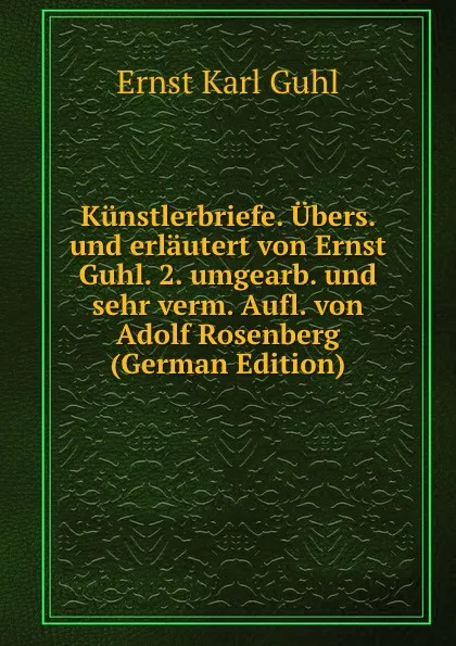 Обложка книги Kunstlerbriefe. Ubers. und erlautert von Ernst Guhl. 2. umgearb. und sehr verm. Aufl. von Adolf Rosenberg (German Edition), Ernst Karl Guhl