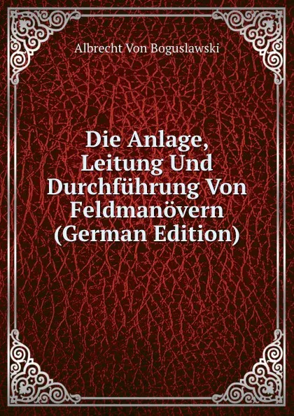 Обложка книги Die Anlage, Leitung Und Durchfuhrung Von Feldmanovern (German Edition), Albrecht Von Boguslawski