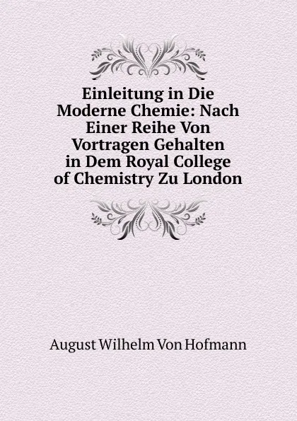 Обложка книги Einleitung in Die Moderne Chemie: Nach Einer Reihe Von Vortragen Gehalten in Dem Royal College of Chemistry Zu London, August Wilhelm von Hofmann